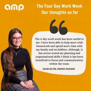 Susan says "The 4-day work week has been useful to me. I have been able to help more with housework and spend more time with my family and on hobbies. Although it has stress tested my planning and organisational skills, I think it has been beneficial to focus and communication within the team."