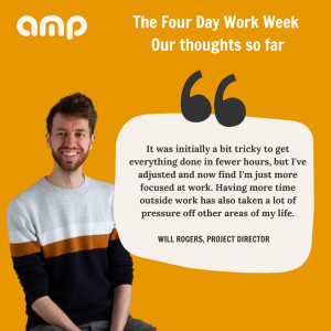 Will says "It was initially a bit tricky to get everything done in fewer hours, but I've adjusted and now find I'm just more focused at work. Having more time outside work has also taken a lot of pressure off other areas of my life."